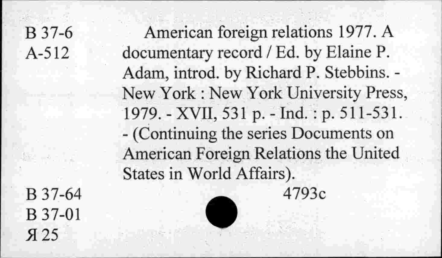 ﻿B 37-6
A-512
American foreign relations 1977. A documentary record / Ed. by Elaine P. Adam, introd, by Richard P. Stebbins. -New York : New York University Press, 1979.-XVII, 531 p.-Ind. : p. 511-531.
- (Continuing the series Documents on American Foreign Relations the United States in World Affairs).
B 37-64
B 37-01 £25
4793c